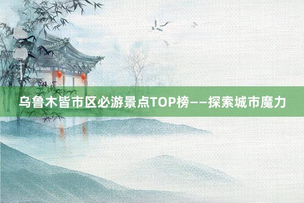 乌鲁木皆市区必游景点TOP榜——探索城市魔力