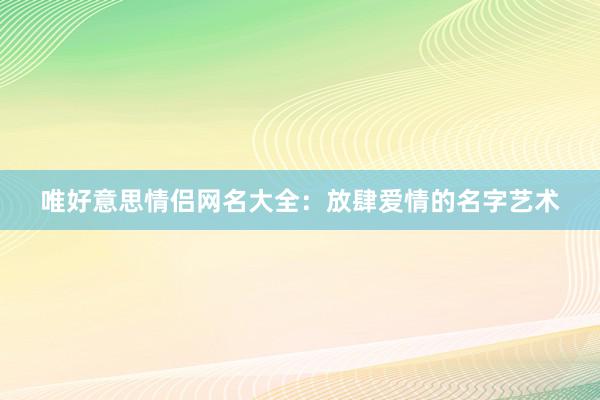 唯好意思情侣网名大全：放肆爱情的名字艺术